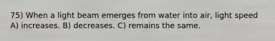 75) When a light beam emerges from water into air, light speed A) increases. B) decreases. C) remains the same.