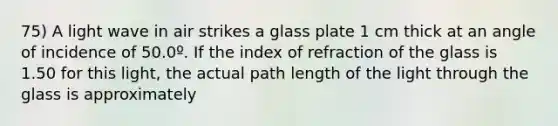 75) A light wave in air strikes a glass plate 1 cm thick at an angle of incidence of 50.0º. If the index of refraction of the glass is 1.50 for this light, the actual path length of the light through the glass is approximately