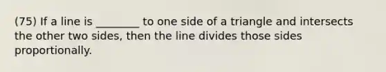 (75) If a line is ________ to one side of a triangle and intersects the other two sides, then the line divides those sides proportionally.