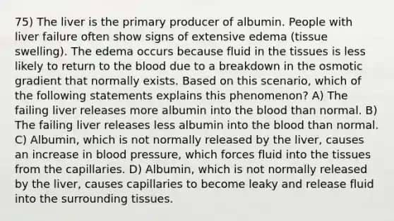 75) The liver is the primary producer of albumin. People with liver failure often show signs of extensive edema (tissue swelling). The edema occurs because fluid in the tissues is less likely to return to the blood due to a breakdown in the osmotic gradient that normally exists. Based on this scenario, which of the following statements explains this phenomenon? A) The failing liver releases more albumin into the blood than normal. B) The failing liver releases less albumin into the blood than normal. C) Albumin, which is not normally released by the liver, causes an increase in blood pressure, which forces fluid into the tissues from the capillaries. D) Albumin, which is not normally released by the liver, causes capillaries to become leaky and release fluid into the surrounding tissues.