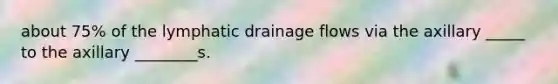 about 75% of the lymphatic drainage flows via the axillary _____ to the axillary ________s.