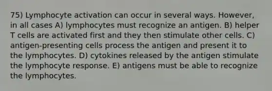 75) Lymphocyte activation can occur in several ways. However, in all cases A) lymphocytes must recognize an antigen. B) helper T cells are activated first and they then stimulate other cells. C) antigen-presenting cells process the antigen and present it to the lymphocytes. D) cytokines released by the antigen stimulate the lymphocyte response. E) antigens must be able to recognize the lymphocytes.