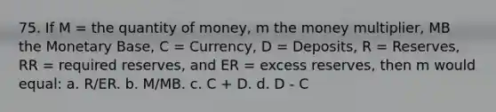 75. If M = the quantity of money, m the money multiplier, MB the Monetary Base, C = Currency, D = Deposits, R = Reserves, RR = required reserves, and ER = excess reserves, then m would equal: a. R/ER. b. M/MB. c. C + D. d. D - C