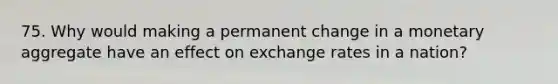 75. Why would making a permanent change in a monetary aggregate have an effect on exchange rates in a nation?