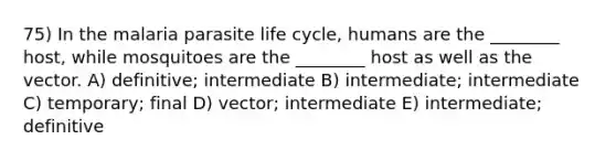 75) In the malaria parasite life cycle, humans are the ________ host, while mosquitoes are the ________ host as well as the vector. A) definitive; intermediate B) intermediate; intermediate C) temporary; final D) vector; intermediate E) intermediate; definitive