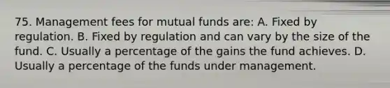 75. Management fees for mutual funds are: A. Fixed by regulation. B. Fixed by regulation and can vary by the size of the fund. C. Usually a percentage of the gains the fund achieves. D. Usually a percentage of the funds under management.