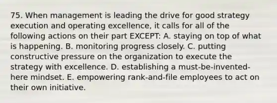 75. When management is leading the drive for good strategy execution and operating excellence, it calls for all of the following actions on their part EXCEPT: A. staying on top of what is happening. B. monitoring progress closely. C. putting constructive pressure on the organization to execute the strategy with excellence. D. establishing a must-be-invented-here mindset. E. empowering rank-and-file employees to act on their own initiative.