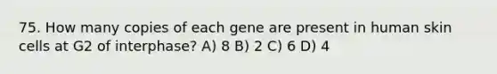 75. How many copies of each gene are present in human skin cells at G2 of interphase? A) 8 B) 2 C) 6 D) 4