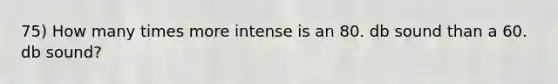 75) How many times more intense is an 80. db sound than a 60. db sound?