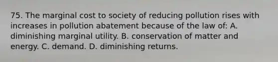 75. The marginal cost to society of reducing pollution rises with increases in pollution abatement because of the law of: A. diminishing marginal utility. B. conservation of matter and energy. C. demand. D. diminishing returns.