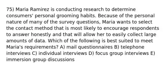 75) Maria Ramirez is conducting research to determine consumers' personal grooming habits. Because of the personal nature of many of the survey questions, Maria wants to select the contact method that is most likely to encourage respondents to answer honestly and that will allow her to easily collect large amounts of data. Which of the following is best suited to meet Maria's requirements? A) mail questionnaires B) telephone interviews C) individual interviews D) focus group interviews E) immersion group discussions