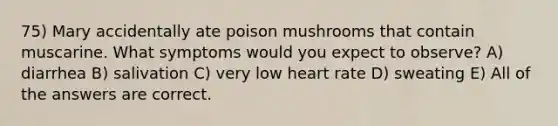 75) Mary accidentally ate poison mushrooms that contain muscarine. What symptoms would you expect to observe? A) diarrhea B) salivation C) very low heart rate D) sweating E) All of the answers are correct.