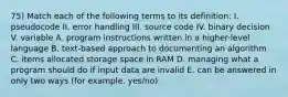 75) Match each of the following terms to its definition: I. pseudocode II. error handling III. source code IV. binary decision V. variable A. program instructions written in a higher-level language B. text-based approach to documenting an algorithm C. items allocated storage space in RAM D. managing what a program should do if input data are invalid E. can be answered in only two ways (for example, yes/no)