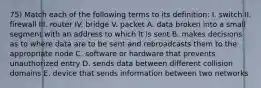 75) Match each of the following terms to its definition: I. switch II. firewall III. router IV. bridge V. packet A. data broken into a small segment with an address to which it is sent B. makes decisions as to where data are to be sent and rebroadcasts them to the appropriate node C. software or hardware that prevents unauthorized entry D. sends data between different collision domains E. device that sends information between two networks