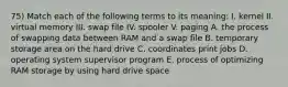 75) Match each of the following terms to its meaning: I. kernel II. virtual memory III. swap file IV. spooler V. paging A. the process of swapping data between RAM and a swap file B. temporary storage area on the hard drive C. coordinates print jobs D. operating system supervisor program E. process of optimizing RAM storage by using hard drive space