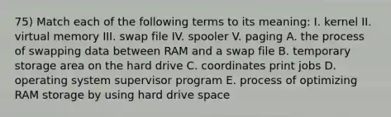 75) Match each of the following terms to its meaning: I. kernel II. virtual memory III. swap file IV. spooler V. paging A. the process of swapping data between RAM and a swap file B. temporary storage area on the hard drive C. coordinates print jobs D. operating system supervisor program E. process of optimizing RAM storage by using hard drive space