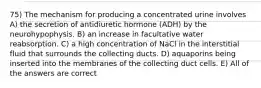 75) The mechanism for producing a concentrated urine involves A) the secretion of antidiuretic hormone (ADH) by the neurohypophysis. B) an increase in facultative water reabsorption. C) a high concentration of NaCl in the interstitial fluid that surrounds the collecting ducts. D) aquaporins being inserted into the membranes of the collecting duct cells. E) All of the answers are correct