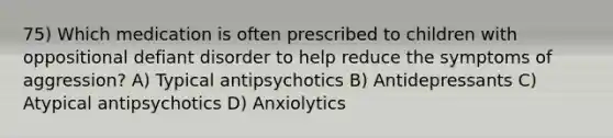 75) Which medication is often prescribed to children with oppositional defiant disorder to help reduce the symptoms of aggression? A) Typical antipsychotics B) Antidepressants C) Atypical antipsychotics D) Anxiolytics