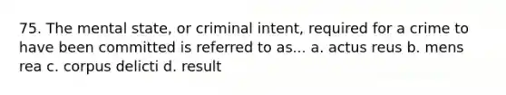 75. The mental state, or criminal intent, required for a crime to have been committed is referred to as... a. actus reus b. mens rea c. corpus delicti d. result