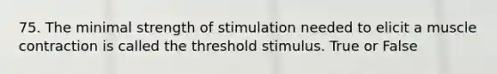 75. The minimal strength of stimulation needed to elicit a muscle contraction is called the threshold stimulus. True or False