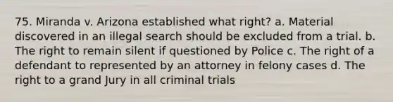 75. Miranda v. Arizona established what right? a. Material discovered in an illegal search should be excluded from a trial. b. The right to remain silent if questioned by Police c. The right of a defendant to represented by an attorney in felony cases d. The right to a grand Jury in all criminal trials