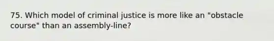 75. Which model of criminal justice is more like an "obstacle course" than an assembly-line?