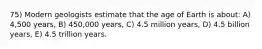 75) Modern geologists estimate that the age of Earth is about: A) 4,500 years, B) 450,000 years, C) 4.5 million years, D) 4.5 billion years, E) 4.5 trillion years.