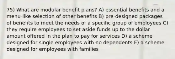 75) What are modular benefit plans? A) essential benefits and a menu-like selection of other benefits B) pre-designed packages of benefits to meet the needs of a specific group of employees C) they require employees to set aside funds up to the dollar amount offered in the plan to pay for services D) a scheme designed for single employees with no dependents E) a scheme designed for employees with families