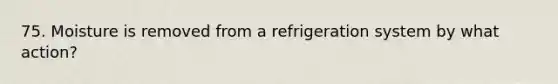 75. Moisture is removed from a refrigeration system by what action?