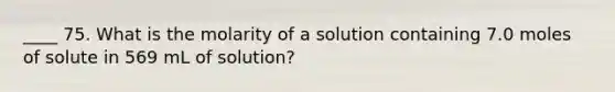 ____ 75. What is the molarity of a solution containing 7.0 moles of solute in 569 mL of solution?