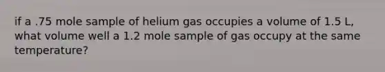 if a .75 mole sample of helium gas occupies a volume of 1.5 L, what volume well a 1.2 mole sample of gas occupy at the same temperature?