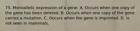 75. Monoallelic expression of a gene: A. Occurs when one copy of the gene has been deleted. B. Occurs when one copy of the gene carries a mutation. C. Occurs when the gene is imprinted. D. Is not seen in mammals.