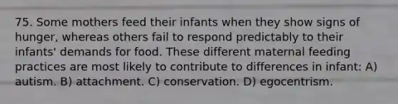 75. Some mothers feed their infants when they show signs of hunger, whereas others fail to respond predictably to their infants' demands for food. These different maternal feeding practices are most likely to contribute to differences in infant: A) autism. B) attachment. C) conservation. D) egocentrism.