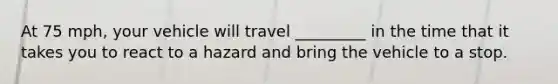 At 75 mph, your vehicle will travel _________ in the time that it takes you to react to a hazard and bring the vehicle to a stop.