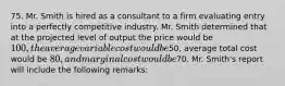 75. Mr. Smith is hired as a consultant to a firm evaluating entry into a perfectly competitive industry. Mr. Smith determined that at the projected level of output the price would be 100, the average variable cost would be50, average total cost would be 80, and marginal cost would be70. Mr. Smith's report will include the following remarks: