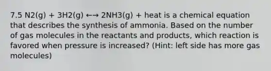 7.5 N2(g) + 3H2(g) ←→ 2NH3(g) + heat is a chemical equation that describes the synthesis of ammonia. Based on the number of gas molecules in the reactants and products, which reaction is favored when pressure is increased? (Hint: left side has more gas molecules)