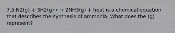 7.5 N2(g) + 3H2(g) ←→ 2NH3(g) + heat is a chemical equation that describes the synthesis of ammonia. What does the (g) represent?