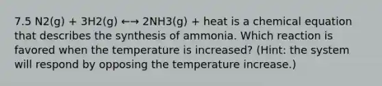 7.5 N2(g) + 3H2(g) ←→ 2NH3(g) + heat is a chemical equation that describes the synthesis of ammonia. Which reaction is favored when the temperature is increased? (Hint: the system will respond by opposing the temperature increase.)