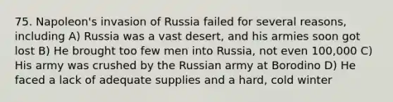 75. Napoleon's invasion of Russia failed for several reasons, including A) Russia was a vast desert, and his armies soon got lost B) He brought too few men into Russia, not even 100,000 C) His army was crushed by the Russian army at Borodino D) He faced a lack of adequate supplies and a hard, cold winter