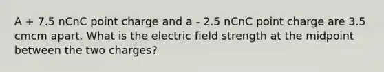 A + 7.5 nCnC point charge and a - 2.5 nCnC point charge are 3.5 cmcm apart. What is the electric field strength at the midpoint between the two charges?