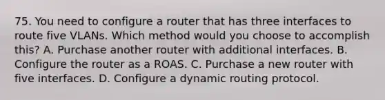 75. You need to configure a router that has three interfaces to route five VLANs. Which method would you choose to accomplish this? A. Purchase another router with additional interfaces. B. Configure the router as a ROAS. C. Purchase a new router with five interfaces. D. Configure a dynamic routing protocol.