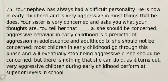 75. Your nephew has always had a difficult personality. He is now in early childhood and is very aggressive in most things that he does. Your sister is very concerned and asks you what your thoughts are. You tell her that ____. a. she should be concerned; aggressive behavior in early childhood is a predictor of aggression in adolescence and adulthood b. she should not be concerned; most children in early childhood go through this phase and will eventually stop being aggressive c. she should be concerned, but there is nothing that she can do d. as it turns out, very aggressive children during early childhood perform at superior levels in school