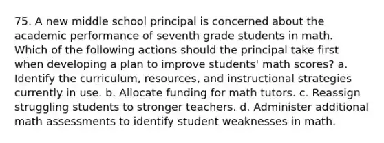 75. A new middle school principal is concerned about the academic performance of seventh grade students in math. Which of the following actions should the principal take first when developing a plan to improve students' math scores? a. Identify the curriculum, resources, and instructional strategies currently in use. b. Allocate funding for math tutors. c. Reassign struggling students to stronger teachers. d. Administer additional math assessments to identify student weaknesses in math.