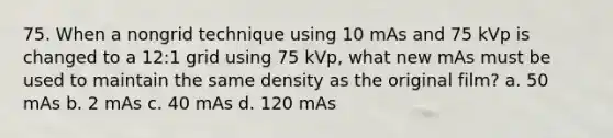 75. When a nongrid technique using 10 mAs and 75 kVp is changed to a 12:1 grid using 75 kVp, what new mAs must be used to maintain the same density as the original film? a. 50 mAs b. 2 mAs c. 40 mAs d. 120 mAs