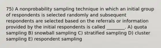 75) A nonprobability sampling technique in which an initial group of respondents is selected randomly and subsequent respondents are selected based on the referrals or information provided by the initial respondents is called ________. A) quota sampling B) snowball sampling C) stratified sampling D) cluster sampling E) respondent sampling