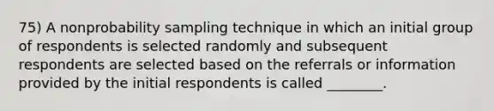 75) A nonprobability sampling technique in which an initial group of respondents is selected randomly and subsequent respondents are selected based on the referrals or information provided by the initial respondents is called ________.