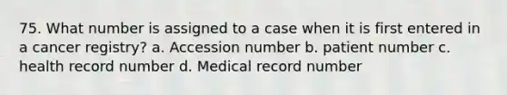 75. What number is assigned to a case when it is first entered in a cancer registry? a. Accession number b. patient number c. health record number d. Medical record number