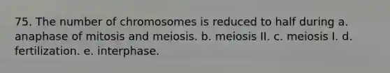 75. The number of chromosomes is reduced to half during a. anaphase of mitosis and meiosis. b. meiosis II. c. meiosis I. d. fertilization. e. interphase.