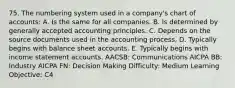 75. The numbering system used in a company's chart of accounts: A. Is the same for all companies. B. Is determined by generally accepted accounting principles. C. Depends on the source documents used in the accounting process. D. Typically begins with balance sheet accounts. E. Typically begins with income statement accounts. AACSB: Communications AICPA BB: Industry AICPA FN: Decision Making Difficulty: Medium Learning Objective: C4