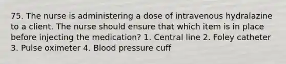 75. The nurse is administering a dose of intravenous hydralazine to a client. The nurse should ensure that which item is in place before injecting the medication? 1. Central line 2. Foley catheter 3. Pulse oximeter 4. <a href='https://www.questionai.com/knowledge/kD0HacyPBr-blood-pressure' class='anchor-knowledge'>blood pressure</a> cuff